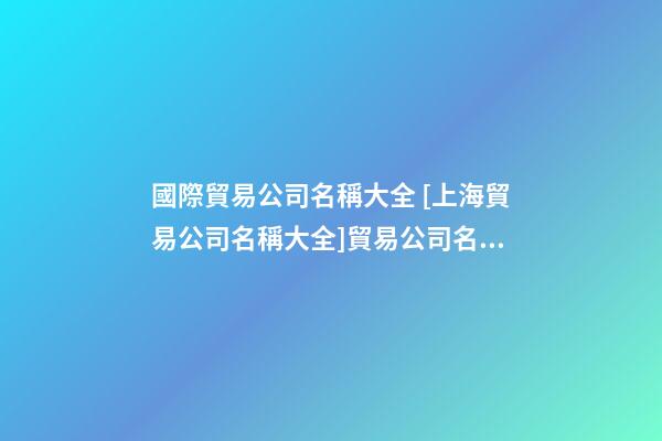 國際貿易公司名稱大全 [上海貿易公司名稱大全]貿易公司名稱大全-第1張-公司起名-玄機派
